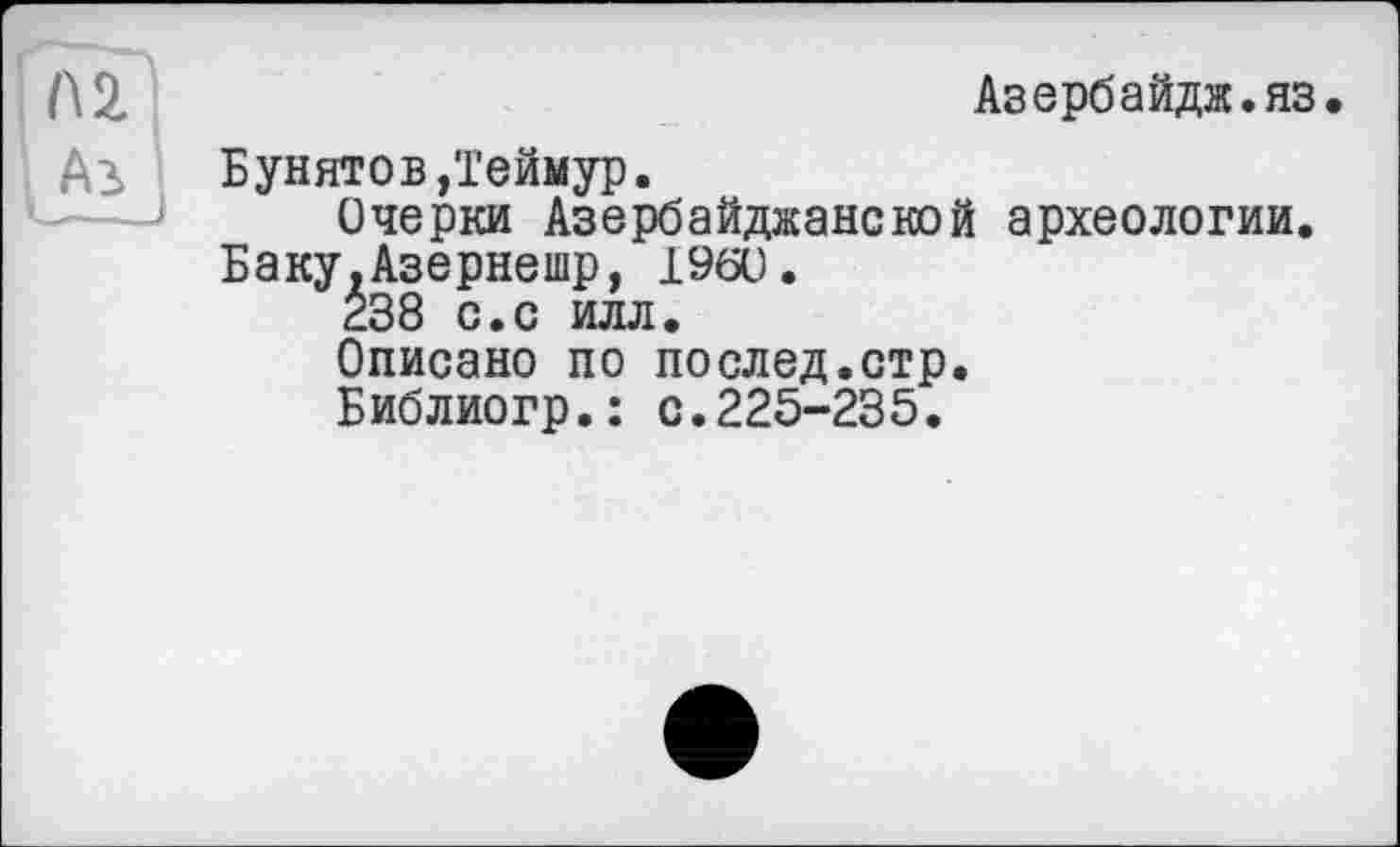 ﻿Л 2	Азербайдж.яз.
Аз	Бунятов,Теймур.
Очерки Азербайджанской археологии.
Баку.Азернешр, I960.
238 с.с илл.
Описано по послед.стр.
Библиогр.: с.225-235.